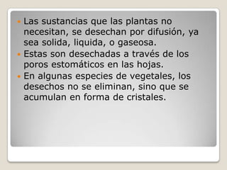  Las sustancias que las plantas no
  necesitan, se desechan por difusión, ya
  sea solida, liquida, o gaseosa.
 Estas son desechadas a través de los
  poros estomáticos en las hojas.
 En algunas especies de vegetales, los
  desechos no se eliminan, sino que se
  acumulan en forma de cristales.
 