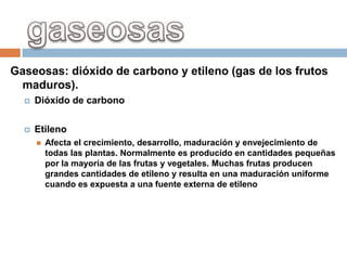 Gaseosas: dióxido de carbono y etileno (gas de los frutos
 maduros).
     Dióxido de carbono

     Etileno
         Afecta el crecimiento, desarrollo, maduración y envejecimiento de
          todas las plantas. Normalmente es producido en cantidades pequeñas
          por la mayoría de las frutas y vegetales. Muchas frutas producen
          grandes cantidades de etileno y resulta en una maduración uniforme
          cuando es expuesta a una fuente externa de etileno.
 