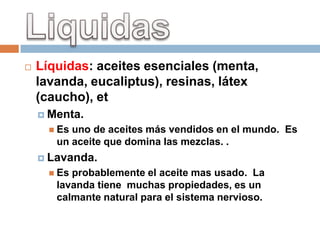    Líquidas: aceites esenciales (menta,
    lavanda, eucaliptus), resinas, látex
    (caucho), et
     Menta.
       Esuno de aceites más vendidos en el mundo. Es
       un aceite que domina las mezclas. .
     Lavanda.
       Esprobablemente el aceite mas usado. La
       lavanda tiene muchas propiedades, es un
       calmante natural para el sistema nervioso.
 