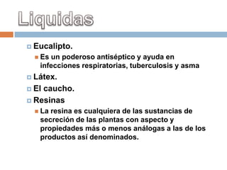 Eucalipto.
   Esun poderoso antiséptico y ayuda en
   infecciones respiratorias, tuberculosis y asma
 Látex.

 Elcaucho.
 Resinas
   Laresina es cualquiera de las sustancias de
   secreción de las plantas con aspecto y
   propiedades más o menos análogas a las de los
   productos así denominados.
 