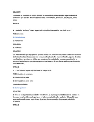 SOLUCIÓN
La función de excreción se realiza a través de sencillos órganos que se encargan de eliminar
sustancias que resultan del metabolismo tales como riñones, branquias, piel, hígado, entre
otros.
RPTA.: E
4. Las células “En llama” se encargan de la excreción de sustancias metabólicas en:
A) Celentéreos
B) Plathelmintos
C) Nemátodos
D) Anélidos
E) Moluscos
SOLUCIÓN
Los Plathelmintos que agrupa a los gusanos planos son animales que poseen un sistema excretor
definido el cual consta de dos o mas conductos longitudinales muy ramificados, algunas de estas
ramificaciones terminan en células que poseen en forma de bulbo hueco en cuyo interior se
aprecian largos flagelos que los mueven dando el aspecto de una llama, por lo que se denomina
células en llama.
RPTA.: B
5. La función más importante del riñón de los peces es:
A) Eliminación de amoniaco
B) Eliminación de úrea
C) Eliminación de acido úrico
D) Metaloregulación
E) Osmoregulación
SOLUCIÓN
El riñón es un órgano exclusivo de los vertebrados. Es la principal unidad excretora, excepto en
los peces cuya función más importante es la Osmoregulación o la regulación del equilibrio de
agua, dado que la mayor parte de sus desechos nitrogenados los eliminan a través de las
branquias.
RPTA.: E
 