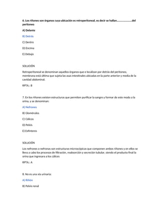 6. Los riñones son órganos cuya ubicación es retroperitoneal, es decir se hallan………………….del
peritoneo
A) Delante
B) Detrás
C) Dentro
D) Encima
E) Debajo
SOLUCIÓN
Retroperitoneal se denominan aquellos órganos que e localizan por detrás del peritoneo,
membrana está última que sujeta las asas intestinales ubicadas en la parte anterior y media de la
cavidad abdominal.
RPTA.: B
7. En los riñones existen estructuras que permiten purificar la sangre y formar de este modo a la
orina, y se denominan:
A) Nefrones
B) Glomérulos
C) Cálicos
D) Pelvis
E) Esfínteres
SOLUCIÓN
Los nefrones o nefronas son estructuras microscópicas que componen ambos riñones y en ellos se
lleva a cabo los procesos de filtración, reabsorción y secreción tubular, siendo el producto final la
orina que ingresara a los cálices
RPTA.: A
8. No es una vía urinaria:
A) Riñón
B) Pelvis renal
 