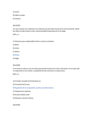 C) Uretra
D) Cálices renales
E) Uréteres
SOLUCIÓN
Las vías urinarias son conductos son conductos que permiten el paso de la orina al exterior, desde
los cálices renales hasta la uretra, almacenándole temporalmente en la vejiga.
RPTA.: A
9. Estructura que cumple doble función: urinaria y excretora:
A) Riñón
B) Uréter
C) Nefron
D) Uretra
E) Vejiga
SOLUCIÓN
En el varón la uretra es una vía mixta que permite el paso de la orina y del semen, en la mujer sólo
es importante en los micción, cumpliendo función excretora en ambos sexos.
RPTA.: D
10. El mejor concepto de homeostasis es:
A) Formación de la orina
B) Regulación de la composición química el medio interno
C) Trabajo de los nefrones
D) No tener litiasis renal
E) Mantener sanos los riñones
SOLUCIÓN
 