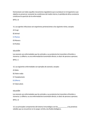 Homeostasis son todos aquellos mecanismos reguladores que se producen en el organismo cuyo
objetivo es preservar constante las condiciones del medio interno, la pérdida de dicha constancia
condiciona la aparición de la enfermedad.
RPTA.: B
11. Los agentes infecciosos son organismos pertenecientes a los siguiente reinos, excepto:
A) Fungi
B) Animal
C) Plantas
D) Monera
E) Protista
SOLUCIÓN
Las zoonosis son enfermedades que los animales y sus productos las transmiten al hombre y
viceversa. La difteria, es una enfermedad de transmisión directa, es decir de persona a persona.
RPTA.: C
12. Las siguientes enfermedades son ejemplos de zoonosis, excepto:
A) Rabia
B) Fiebre malta
C) Toxoplasmosis
D) Difteria
E) Tuberculosis
SOLUCIÓN
Las zoonosis son enfermedades que los animales y sus productos las transmiten al hombre y
viceversa. La difteria, es una enfermedad de transmisión directa, es decir de persona a persona.
RPTA.: D
13. Los principales componentes del sistema inmunológico son los___________ y las proteínas
solubles que se encuentran en la sangre, la linfa y los fluidos biológicos.
 