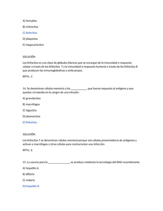 A) hematíes
B) eritrocitos
C) linfocitos
D) plaquetas
E) megacariocitos
SOLUCIÓN
Los linfocitos es una clase de glóbulos blancos que se encargan de la inmunidad o respuesta
celular a través de los linfocitos T y la inmunidad o respuesta humoral a través de los linfocitos B
que producen las inmunoglobulinas o anticuerpos.
RPTA.: C
14. Se denominan células memoria a los ___________ que fueron expuesto al antígeno y que
quedan circulando en la sangre de una infusión.
A) granulocitos
B) macrófagos
C) fagocitos
D) plasmocitos
E) linfocitos
SOLUCIÓN
Los linfocitos T se denominan células memoria porque son células presentadoras de antígenos y
activan a macrófagos y otras células para contrarrestar una infección.
RPTA.: E
15. La vacuna para la _______________ se produce mediante la tecnología del DNA recombinante.
A) hepatitis A
B) difteria
C) malaria
D) hepatitis B
 