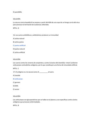 E) parotiditis
SOLUCIÓN
La vacuna contra hepatitis B se prepara a partir del ADN de una cepa de un hongo con la del virus
para provocar la formación de sustancias antivirales.
RPTA.: D
16. Los sueros antiofídicos y antitetánicos producen un inmunidad
A) activa natural
B) activa pasiva
C) pasiva artificial
D) pasiva natural
E) activa artificial
SOLUCIÓN
Los sueros contra los venenos de serpientes y contra la toxina del clostridiun tetaní contienen
anticuerpos contradichos antígenos, por lo que constituyen una forma de inmunidad artificial.
RPTA.: C
17. El antígeno es a la vacuna como el __________ al suero.
A) toxoide
B) anticuerpo
C) germen
D) DNA
E) vector
SOLUCIÓN
Los anticuerpos son glucoproteínas que se hallan en el plasma y son específicos contra ciertos
antígenos que provocan enfermedades.
RPTA.: B
 