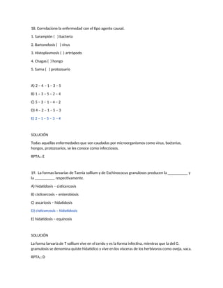 18. Correlacione la enfermedad con el tipo agente causal.
1. Sarampión ( ) bacteria
2. Bartonelosis ( ) virus
3. Histoplasmosis ( ) artrópodo
4. Chagas ( ) hongo
5. Sarna ( ) protozoario
A) 2 – 4 - 1 – 3 – 5
B) 1 – 3 – 5 – 2 – 4
C) 5 – 3 – 1 – 4 – 2
D) 4 – 2 – 1 – 5 – 3
E) 2 – 1 – 5 – 3 - 4
SOLUCIÓN
Todas aquellas enfermedades que son caudadas por microorganismos como virus, bacterias,
hongos, protozoarios, se les conoce como infecciosos.
RPTA.: E
19. La formas larvarias de Taenia sollium y de Eschinococus granulosos producen la __________ y
la __________ respectivamente.
A) hidatidosis – cisticercosis
B) cisticercosis – enterobiosis
C) ascariosis – hidatidosis
D) cisticercosis – hidatidosis
E) hidatidosis – equinosis
SOLUCIÓN
La forma larvaria de T sollium vive en el cerdo y es la forma infectiva, mientras que la del G.
gramulosis se denomina quiste hidatídico y vive en los vísceras de los herbívoros como oveja, vaca.
RPTA.: D
 