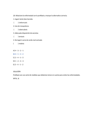 20. Relacione la enfermedad con la profilaxis y marque la alternativa correcta.
1. Ingerir leche bien hervida
( ) cisticercosis
2. Uso de mosquiteros
( ) tuberculosis
3. Adecuada disposición de excretas
( ) teniosis
4. No ingerir carne de cerdo mal cocinada
( ) malaria
A) 4 – 3 – 2 – 1
B) 3 – 1 – 4 – 2
C) 2 – 4 – 1 – 3
D) 1 – 2 – 4 – 3
E) 3 – 4 – 1 – 2
SOLUCIÓN
Profilaxis son una serie de medidas que debemos tomar en cuenta para evitar las enfermedades.
RPTA.: B
 