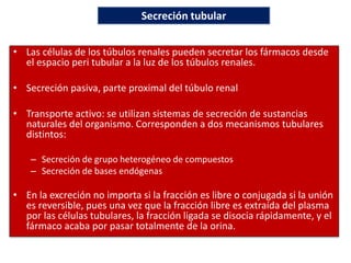 • Las células de los túbulos renales pueden secretar los fármacos desde
el espacio peri tubular a la luz de los túbulos renales.
• Secreción pasiva, parte proximal del túbulo renal
• Transporte activo: se utilizan sistemas de secreción de sustancias
naturales del organismo. Corresponden a dos mecanismos tubulares
distintos:
– Secreción de grupo heterogéneo de compuestos
– Secreción de bases endógenas
• En la excreción no importa si la fracción es libre o conjugada si la unión
es reversible, pues una vez que la fracción libre es extraída del plasma
por las células tubulares, la fracción ligada se disocia rápidamente, y el
fármaco acaba por pasar totalmente de la orina.
Secreción tubular
 