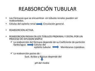 • Los Fármacos que se encuentran en túbulos renales pueden ser
reabsorbidos.
• Células del epitelio renal Circulación general.
• REABSORCION ACTIVA.
• REABSORCION PASIVA EN LOS TÚBULOS PROXIMAL Y DISTAL POR UN
PROCESO DE DIFUSION SIMPLE
 La reabsorción del fármaco depende de su Coeficiente de partición
lípido/agua. Células del
epitelio tubular. Membranas Lipoideas.
 La reabsorción pasiva de :
Sust. Acidas y Básicas depende del
pH del medio
REABSORCIÓN TUBULAR
 