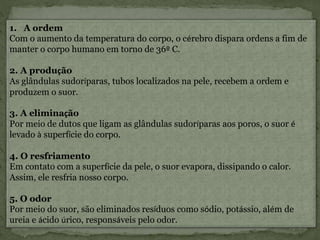 1. A ordem
Com o aumento da temperatura do corpo, o cérebro dispara ordens a fim de
manter o corpo humano em torno de 36º C.
2. A produção
As glândulas sudoríparas, tubos localizados na pele, recebem a ordem e
produzem o suor.
3. A eliminação
Por meio de dutos que ligam as glândulas sudoríparas aos poros, o suor é
levado à superfície do corpo.
4. O resfriamento
Em contato com a superfície da pele, o suor evapora, dissipando o calor.
Assim, ele resfria nosso corpo.
5. O odor
Por meio do suor, são eliminados resíduos como sódio, potássio, além de
ureia e ácido úrico, responsáveis pelo odor.
 