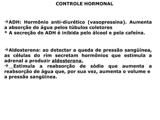 CONTROLE HORMONAL
ADH: Hormônio anti-diurético (vasopressina). Aumenta
a absorção de água pelos túbulos coletores
* A secreção de ADH é inibida pelo álcool e pela cafeína.
Aldosterona: ao detectar a queda de pressão sangüínea,
as células do rim secretam hormônios que estimula a
adrenal a produzir aldosterona.
 Estimula a reabsorção de sódio que aumenta a
reabsorção de água que, por sua vez, aumenta o volume e
a pressão sangüínea.
 