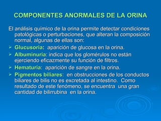 COMPONENTES ANORMALES DE LA ORINA El análisis químico de la orina permite detectar condiciones patológicas o perturbaciones, que alteran la composición normal, algunas de ellas son: Glucusoria :  aparición de glucosa en la orina. Albuminuria : indica que los glomérulos no están ejerciendo eficazmente su función de filtros. Hematuria :  aparición de sangre en la orina. Pigmentos biliares :  en obstrucciones de los conductos biliares de bilis no es excretada al intestino.  Como resultado de este fenómeno, se encuentra  una gran cantidad de bilirrubina  en la orina. 