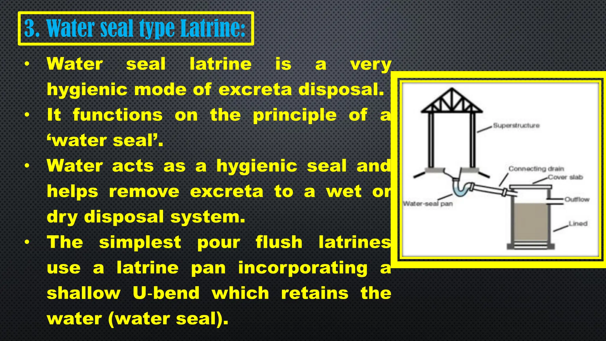 3. Water seal type Latrine:
• Water seal latrine is a very
hygienic mode of excreta disposal.
• It functions on the principle of a
‘water seal’.
• Water acts as a hygienic seal and
helps remove excreta to a wet or
dry disposal system.
• The simplest pour flush latrines
use a latrine pan incorporating a
shallow U‐bend which retains the
water (water seal).
 