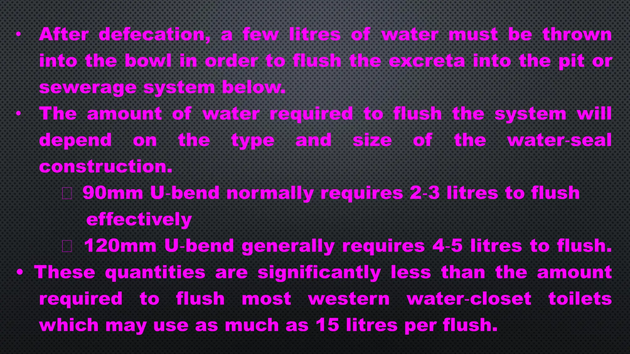 • After defecation, a few litres of water must be thrown
into the bowl in order to flush the excreta into the pit or
sewerage system below.
• The amount of water required to flush the system will
depend on the type and size of the water‐seal
construction.
90mm U‐bend normally requires 2‐3 litres to flush
effectively
120mm U‐bend generally requires 4‐5 litres to flush.
• These quantities are significantly less than the amount
required to flush most western water‐closet toilets
which may use as much as 15 litres per flush.
 