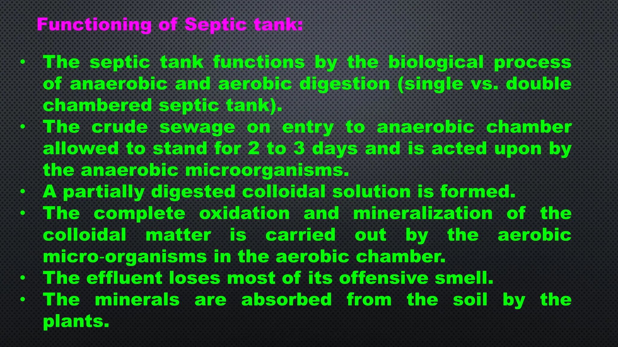• The septic tank functions by the biological process
of anaerobic and aerobic digestion (single vs. double
chambered septic tank).
• The crude sewage on entry to anaerobic chamber
allowed to stand for 2 to 3 days and is acted upon by
the anaerobic microorganisms.
• A partially digested colloidal solution is formed.
• The complete oxidation and mineralization of the
colloidal matter is carried out by the aerobic
micro‐organisms in the aerobic chamber.
• The effluent loses most of its offensive smell.
• The minerals are absorbed from the soil by the
plants.
Functioning of Septic tank:
 