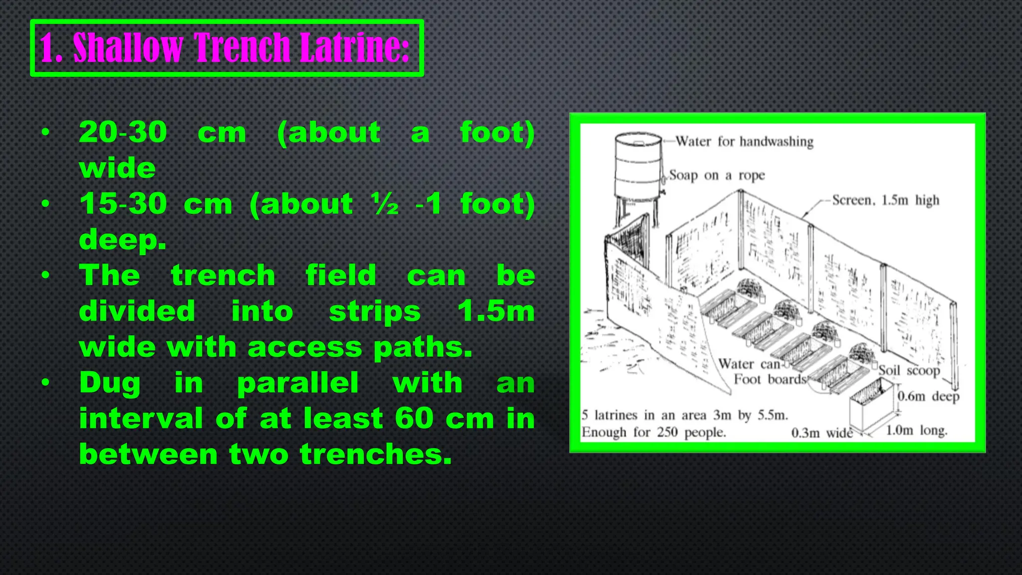 1. Shallow Trench Latrine:
• 20‐30 cm (about a foot)
wide
• 15‐30 cm (about ½ ‐1 foot)
deep.
• The trench field can be
divided into strips 1.5m
wide with access paths.
• Dug in parallel with an
interval of at least 60 cm in
between two trenches.
 