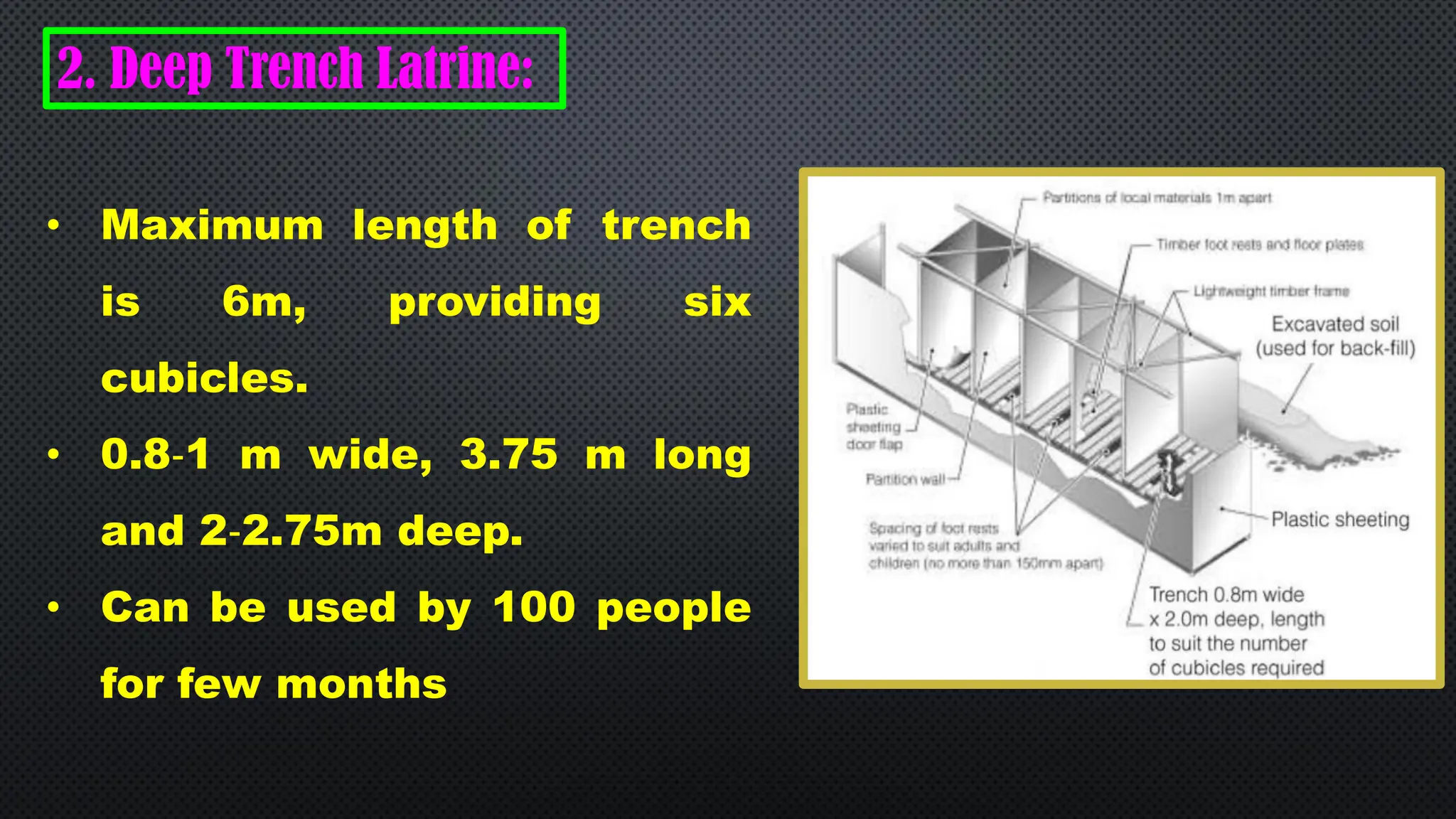 2. Deep Trench Latrine:
• Maximum length of trench
is 6m, providing six
cubicles.
• 0.8‐1 m wide, 3.75 m long
and 2‐2.75m deep.
• Can be used by 100 people
for few months
 