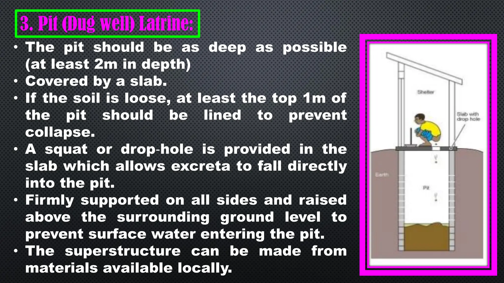 3. Pit (Dug well) Latrine:
• The pit should be as deep as possible
(at least 2m in depth)
• Covered by a slab.
• If the soil is loose, at least the top 1m of
the pit should be lined to prevent
collapse.
• A squat or drop‐hole is provided in the
slab which allows excreta to fall directly
into the pit.
• Firmly supported on all sides and raised
above the surrounding ground level to
prevent surface water entering the pit.
• The superstructure can be made from
materials available locally.
 