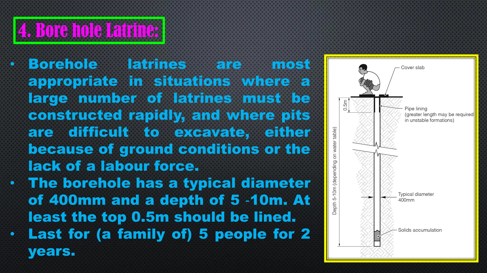 4. Bore hole Latrine:
• Borehole latrines are most
appropriate in situations where a
large number of latrines must be
constructed rapidly, and where pits
are difficult to excavate, either
because of ground conditions or the
lack of a labour force.
• The borehole has a typical diameter
of 400mm and a depth of 5 ‐10m. At
least the top 0.5m should be lined.
• Last for (a family of) 5 people for 2
years.
 