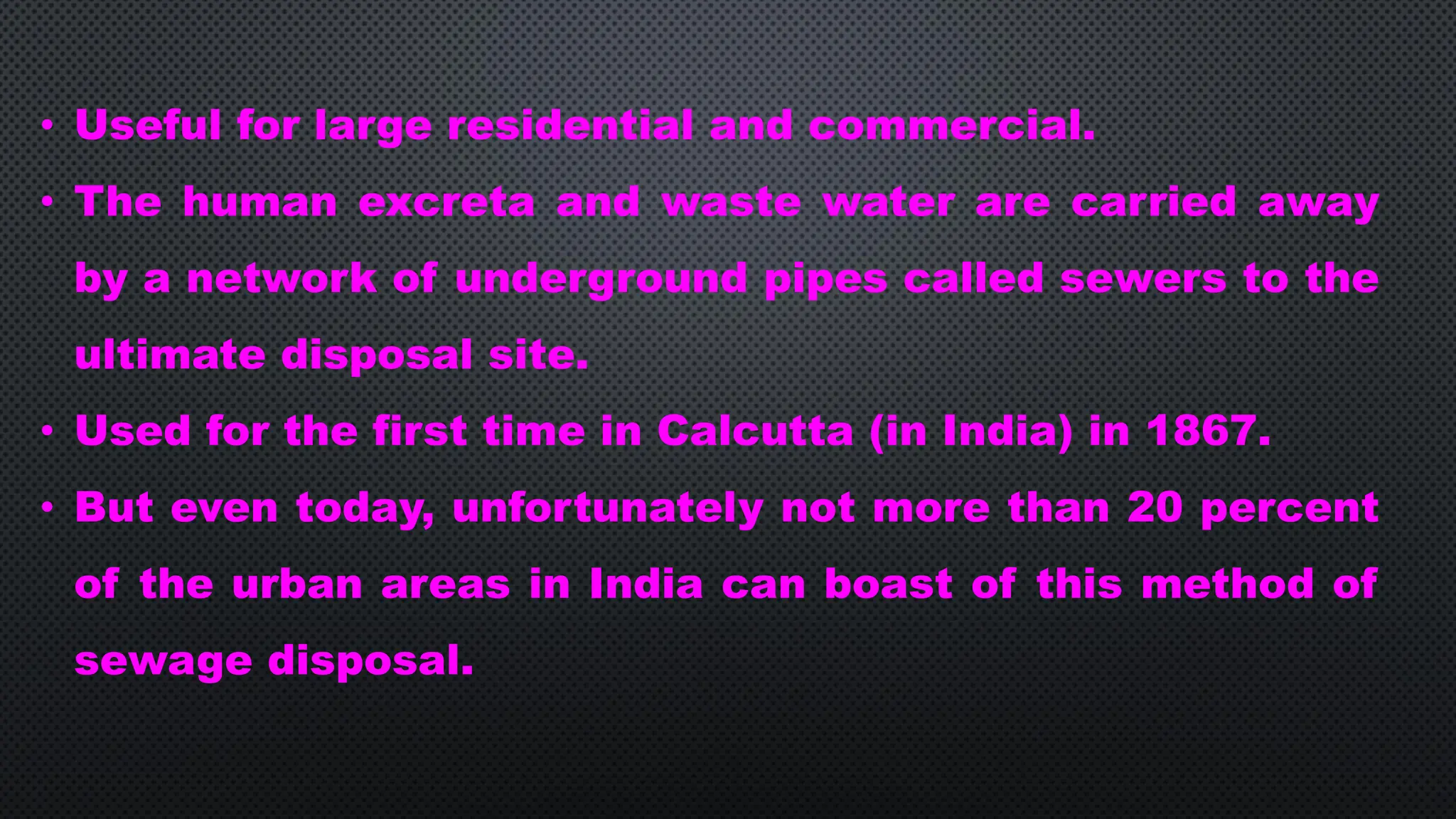 • Useful for large residential and commercial.
• The human excreta and waste water are carried away
by a network of underground pipes called sewers to the
ultimate disposal site.
• Used for the first time in Calcutta (in India) in 1867.
• But even today, unfortunately not more than 20 percent
of the urban areas in India can boast of this method of
sewage disposal.
 