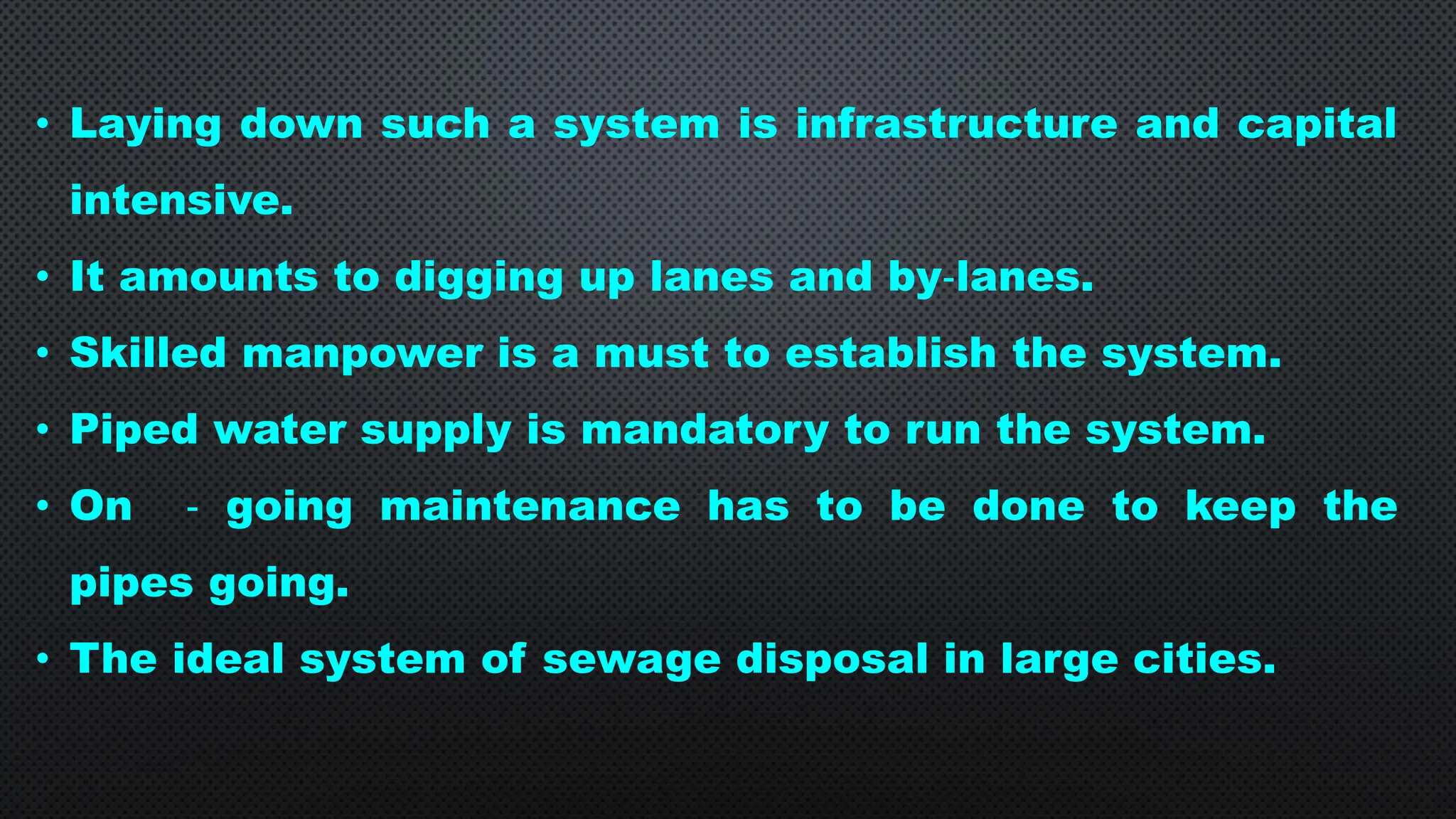 • Laying down such a system is infrastructure and capital
intensive.
• It amounts to digging up lanes and by‐lanes.
• Skilled manpower is a must to establish the system.
• Piped water supply is mandatory to run the system.
• On ‐ going maintenance has to be done to keep the
pipes going.
• The ideal system of sewage disposal in large cities.
 