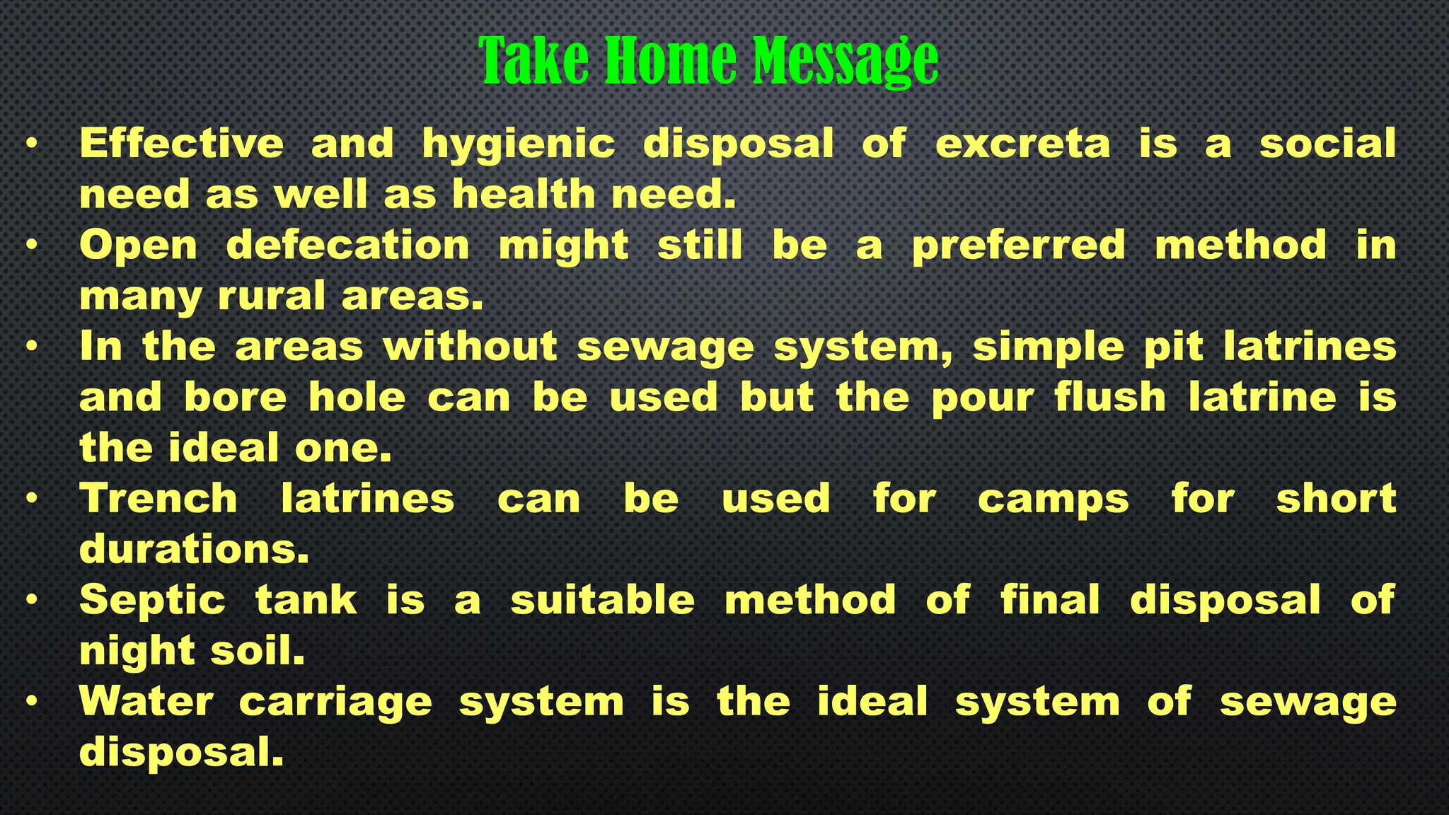 • Effective and hygienic disposal of excreta is a social
need as well as health need.
• Open defecation might still be a preferred method in
many rural areas.
• In the areas without sewage system, simple pit latrines
and bore hole can be used but the pour flush latrine is
the ideal one.
• Trench latrines can be used for camps for short
durations.
• Septic tank is a suitable method of final disposal of
night soil.
• Water carriage system is the ideal system of sewage
disposal.
Take Home Message
 