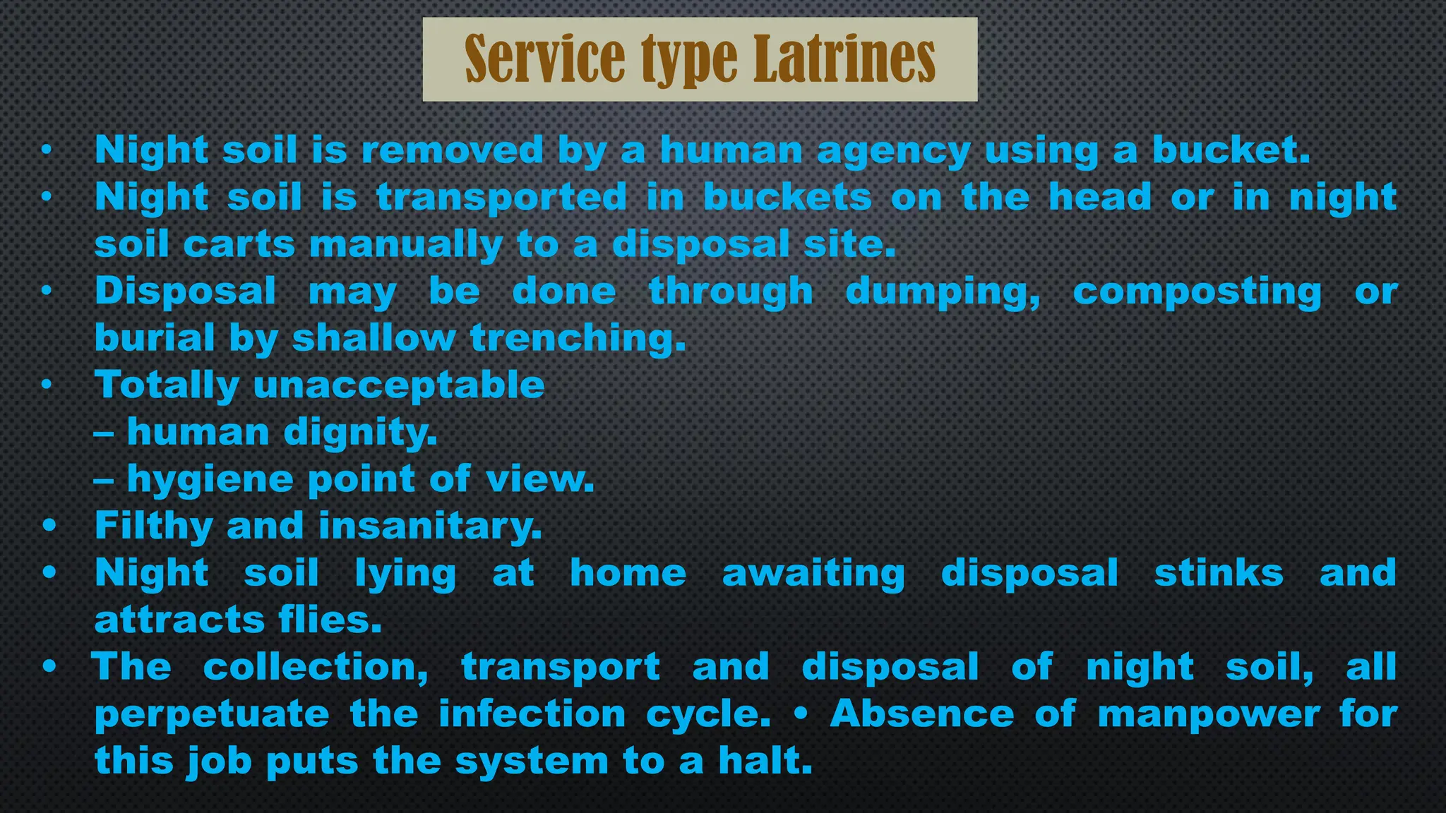 Service type Latrines
• Night soil is removed by a human agency using a bucket.
• Night soil is transported in buckets on the head or in night
soil carts manually to a disposal site.
• Disposal may be done through dumping, composting or
burial by shallow trenching.
• Totally unacceptable
– human dignity.
– hygiene point of view.
• Filthy and insanitary.
• Night soil lying at home awaiting disposal stinks and
attracts flies.
• The collection, transport and disposal of night soil, all
perpetuate the infection cycle. • Absence of manpower for
this job puts the system to a halt.
 