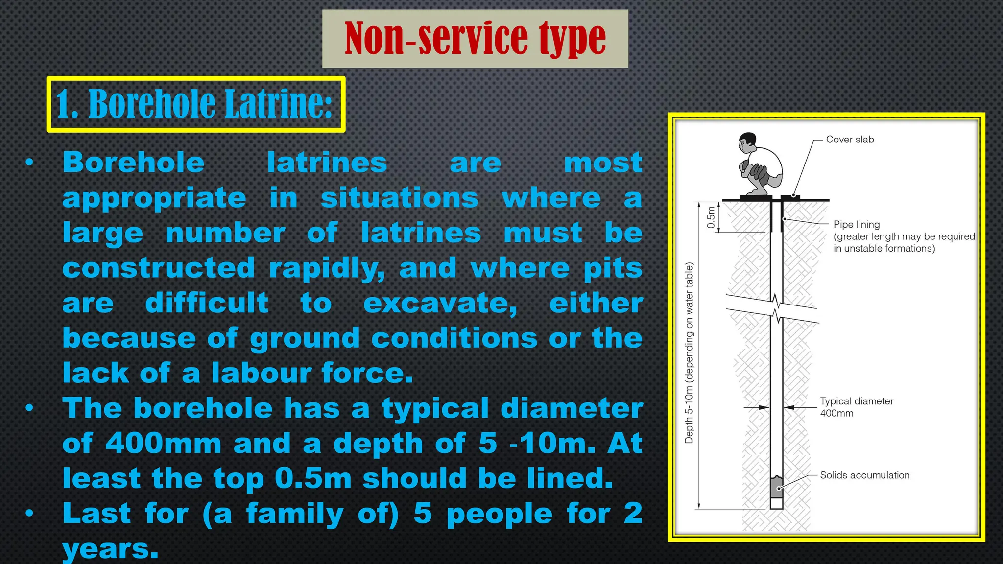 Non‐service type
1. Borehole Latrine:
• Borehole latrines are most
appropriate in situations where a
large number of latrines must be
constructed rapidly, and where pits
are difficult to excavate, either
because of ground conditions or the
lack of a labour force.
• The borehole has a typical diameter
of 400mm and a depth of 5 ‐10m. At
least the top 0.5m should be lined.
• Last for (a family of) 5 people for 2
years.
 