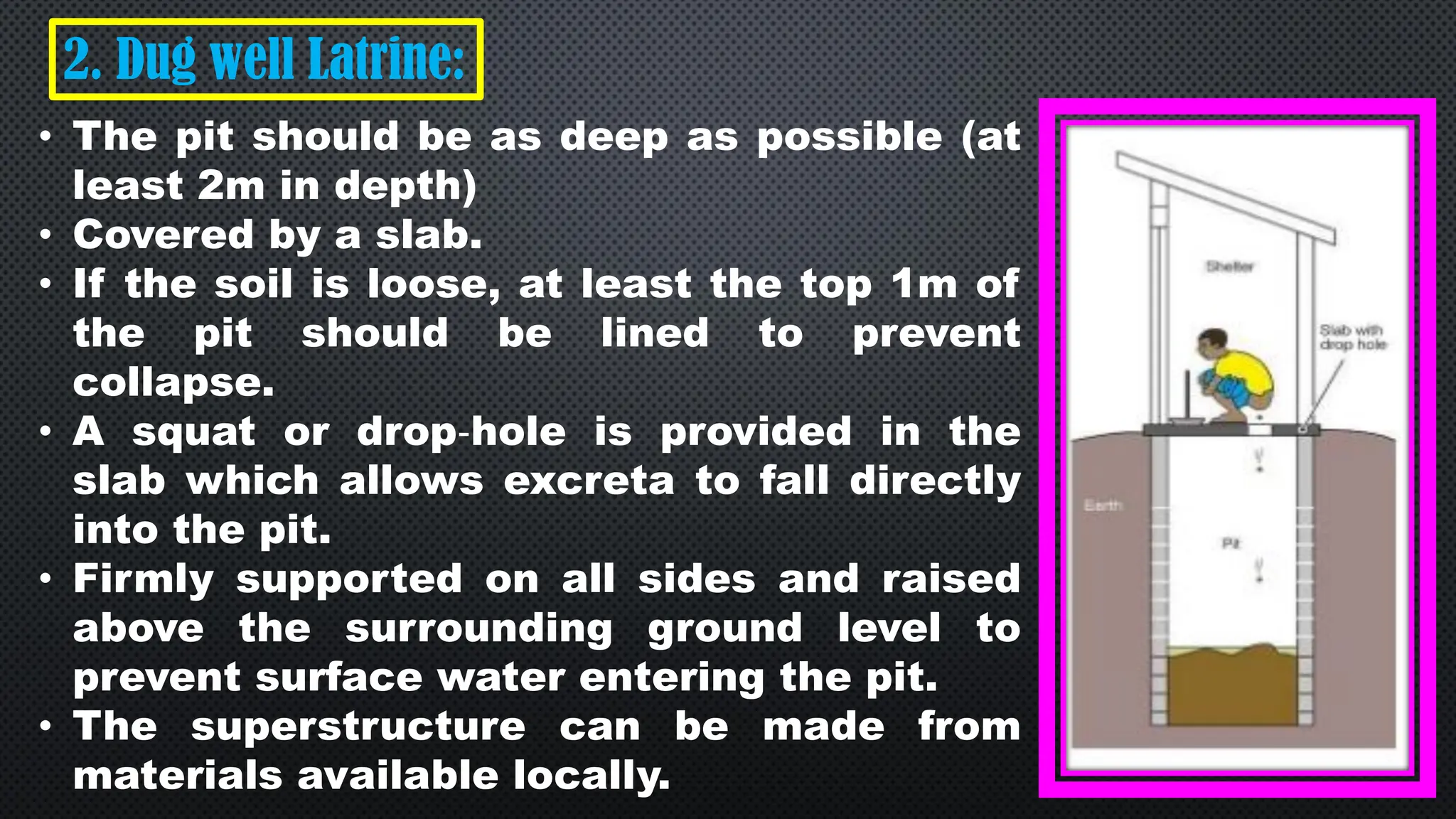 2. Dug well Latrine:
• The pit should be as deep as possible (at
least 2m in depth)
• Covered by a slab.
• If the soil is loose, at least the top 1m of
the pit should be lined to prevent
collapse.
• A squat or drop‐hole is provided in the
slab which allows excreta to fall directly
into the pit.
• Firmly supported on all sides and raised
above the surrounding ground level to
prevent surface water entering the pit.
• The superstructure can be made from
materials available locally.
 