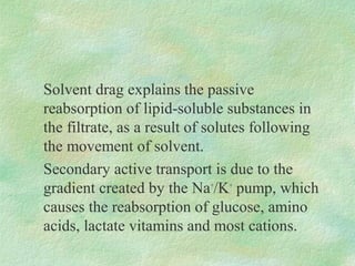 Solvent drag explains the passive
reabsorption of lipid-soluble substances in
the filtrate, as a result of solutes following
the movement of solvent.
Secondary active transport is due to the
gradient created by the Na+/K+ pump, which
causes the reabsorption of glucose, amino
acids, lactate vitamins and most cations.
 