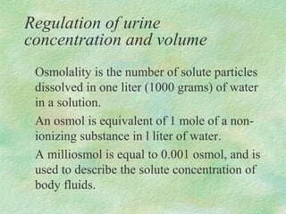 Regulation of urine
concentration and volume
 Osmolality is the number of solute particles
 dissolved in one liter (1000 grams) of water
 in a solution.
 An osmol is equivalent of 1 mole of a non-
 ionizing substance in l liter of water.
 A milliosmol is equal to 0.001 osmol, and is
 used to describe the solute concentration of
 body fluids.
 