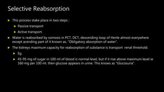 Selective Reabsorption
 This process stake place in two steps :
 Passive transport
 Active transport.
 Water is reabsorbed by osmosis in PCT, DCT, descending loop of Henle almost everywhere
except acending part of it known as, “Obligatory absorption of water”.
 The kidneys maximum capacity for reabsorption of substance is transport renal threshold.
 Eg.
 45-95 mg of sugar in 100 ml of blood is normal level, but if it rise above maximum level ie
160 mg per 100 ml. then glucose appears in urine. This knows as “Glucosuria”.
 
