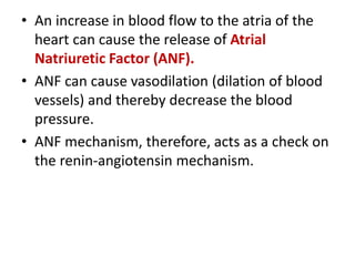 • An increase in blood flow to the atria of the
heart can cause the release of Atrial
Natriuretic Factor (ANF).
• ANF can cause vasodilation (dilation of blood
vessels) and thereby decrease the blood
pressure.
• ANF mechanism, therefore, acts as a check on
the renin-angiotensin mechanism.
 