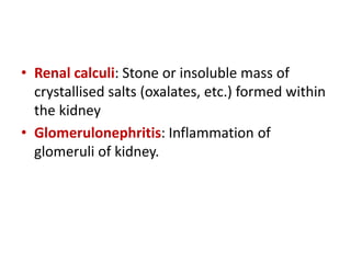 • Renal calculi: Stone or insoluble mass of
crystallised salts (oxalates, etc.) formed within
the kidney
• Glomerulonephritis: Inflammation of
glomeruli of kidney.
 