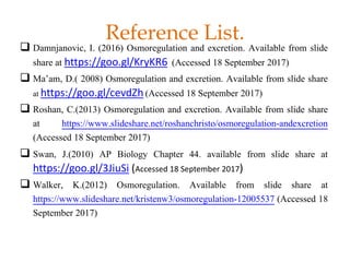 Reference List.
 Damnjanovic, I. (2016) Osmoregulation and excretion. Available from slide
share at https://goo.gl/KryKR6 (Accessed 18 September 2017)
 Ma’am, D.( 2008) Osmoregulation and excretion. Available from slide share
at https://goo.gl/cevdZh (Accessed 18 September 2017)
 Roshan, C.(2013) Osmoregulation and excretion. Available from slide share
at https://www.slideshare.net/roshanchristo/osmoregulation-andexcretion
(Accessed 18 September 2017)
 Swan, J.(2010) AP Biology Chapter 44. available from slide share at
https://goo.gl/3JiuSi (Accessed 18 September 2017)
 Walker, K.(2012) Osmoregulation. Available from slide share at
https://www.slideshare.net/kristenw3/osmoregulation-12005537 (Accessed 18
September 2017)
 