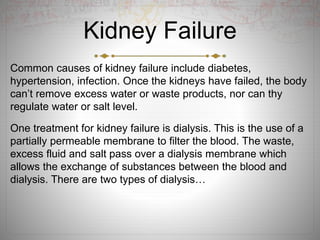 Kidney Failure
Common causes of kidney failure include diabetes,
hypertension, infection. Once the kidneys have failed, the body
can’t remove excess water or waste products, nor can thy
regulate water or salt level.
One treatment for kidney failure is dialysis. This is the use of a
partially permeable membrane to filter the blood. The waste,
excess fluid and salt pass over a dialysis membrane which
allows the exchange of substances between the blood and
dialysis. There are two types of dialysis…
 