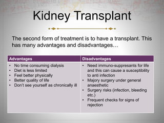 Kidney Transplant
The second form of treatment is to have a transplant. This
has many advantages and disadvantages…
Advantages Disadvantages
• No time consuming dialysis
• Diet is less limited
• Feel better physically
• Better quality of life
• Don’t see yourself as chronically ill
• Need immuno-suppresants for life
and this can cause a susceptibility
to anti infection
• Majory surgery under general
anaesthetic
• Surgery risks (infection, bleeding
etc.)
• Frequent checks for signs of
rejection
 