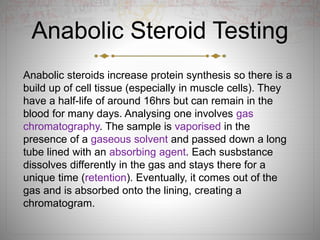 Anabolic Steroid Testing
Anabolic steroids increase protein synthesis so there is a
build up of cell tissue (especially in muscle cells). They
have a half-life of around 16hrs but can remain in the
blood for many days. Analysing one involves gas
chromatography. The sample is vaporised in the
presence of a gaseous solvent and passed down a long
tube lined with an absorbing agent. Each susbstance
dissolves differently in the gas and stays there for a
unique time (retention). Eventually, it comes out of the
gas and is absorbed onto the lining, creating a
chromatogram.
 