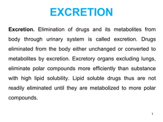 EXCRETION
Excretion. Elimination of drugs and its metabolites from
body through urinary system is called excretion. Drugs
eliminated from the body either unchanged or converted to
metabolites by excretion. Excretory organs excluding lungs,
eliminate polar compounds more efficiently than substance
with high lipid solubility. Lipid soluble drugs thus are not
readily eliminated until they are metabolized to more polar
compounds.
1
 