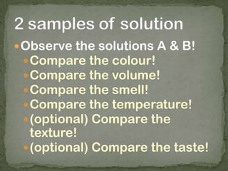 Observe the solutions A & B!
Compare the colour!
Compare the volume!
Compare the smell!
Compare the temperature!
(optional) Compare the
texture!
(optional) Compare the taste!
 