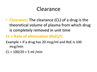 Clearance
• Clearance: The clearance (CL) of a drug is the
theoretical volume of plasma from which drug
is completely removed in unit time
CL = Rate of elimination (RoE)/C
Example = If a drug has 20 mcg/ml and RoE is 100
mcg/min
CL = 100/20 = 5 ml /min
 