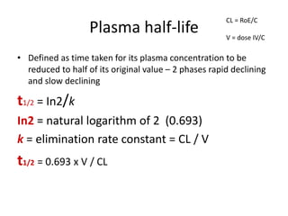 Plasma half-life
• Defined as time taken for its plasma concentration to be
reduced to half of its original value – 2 phases rapid declining
and slow declining
t1/2 = In2/k
In2 = natural logarithm of 2 (0.693)
k = elimination rate constant = CL / V
t1/2 = 0.693 x V / CL
CL = RoE/C
V = dose IV/C
 