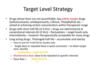 Target Level Strategy
• Drugs whose feect are not quantifiable, low safety margin drugs
(anticonvulsants, antidepressants, Lithium, Theophylline etc. –
aimed at achieving certain concentration within therapeutic range
• Drugs with short half-life (2-3 Hrs) – drugs are administered at
conventional intervals (6-12 Hrs) – fluctuations – target levels only
intermittently – however therapeutically acceptable for many drugs
• Long acting drugs: Prolonged half-life – accumulate and toxicity
– Have to wait for 4 half-life for steadty state
– Single dose or repeated dose in quick succession – to attain target
conc. Quickly
• Loading dose = target Cp X V/F
– Maintenance dose: dose to be repeated at specific intervals
– Dose Rate = target Cpss x CL
F
 
