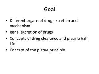 Goal
• Different organs of drug excretion and
mechanism
• Renal excretion of drugs
• Concepts of drug clearance and plasma half
life
• Concept of the platue principle
 