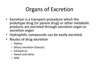 Organs of Excretion
• Excretion is a transport procedure which the
prototype drug (or parent drug) or other metabolic
products are excreted through excretion organ or
secretion organ
• Hydrophilic compounds can be easily excreted.
• Routes of drug excretion
– Kidney
– Biliary excretion (Faeces)
– Exhaled air
– Sweat and saliva
– Milk
 