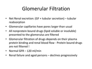 Glomerular Filtration
• Net Renal excretion: (GF + tubular secretion) – tubular
reabsorption
• Glomerular capillaries have pores larger than usual
• All nonprotein bound drugs (lipid soluble or insoluble)
presented to the glomerulus are filtered
• Glomerular filtration of drugs depends on their plasma
protein binding and renal blood flow - Protein bound drugs
are not filtered !
• Normal GFR – 120 ml/min
• Renal failure and aged persons – declines progressively
 