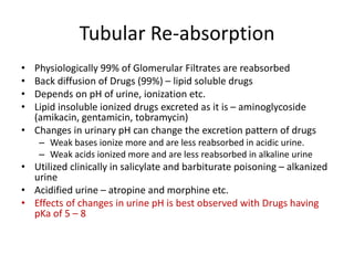 Tubular Re-absorption
• Physiologically 99% of Glomerular Filtrates are reabsorbed
• Back diffusion of Drugs (99%) – lipid soluble drugs
• Depends on pH of urine, ionization etc.
• Lipid insoluble ionized drugs excreted as it is – aminoglycoside
(amikacin, gentamicin, tobramycin)
• Changes in urinary pH can change the excretion pattern of drugs
– Weak bases ionize more and are less reabsorbed in acidic urine.
– Weak acids ionized more and are less reabsorbed in alkaline urine
• Utilized clinically in salicylate and barbiturate poisoning – alkanized
urine
• Acidified urine – atropine and morphine etc.
• Effects of changes in urine pH is best observed with Drugs having
pKa of 5 – 8
 