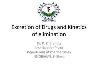 Excretion of Drugs and Kinetics
of elimination
Dr. D. K. Brahma
Associate Professor
Department of Pharmacology
NEIGRIHMS, Shillong
 