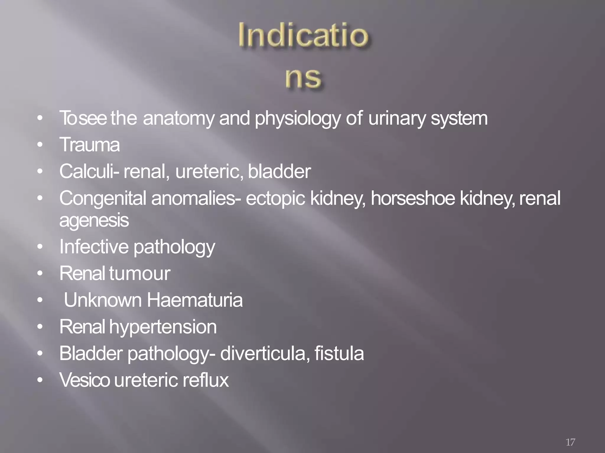17
• Toseethe anatomy and physiology of urinary system
• Trauma
• Calculi- renal, ureteric,bladder
• Congenital anomalies- ectopic kidney, horseshoe kidney,renal
agenesis
• Infective pathology
• Renaltumour
• Unknown Haematuria
• Renalhypertension
• Bladder pathology- diverticula, fistula
• Vesicoureteric reflux
 